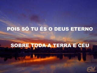 POIS SÓ TU ÉS O DEUS ETERNO SOBRE TODA A TERRA E CÉU 
