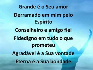 Grande é o Seu amor
Derramado em mim pelo
Espírito
Conselheiro e amigo fiel
Fidedigno em tudo o que
prometeu
Agradável é a Sua vontade
Eterna é a Sua bondade
 