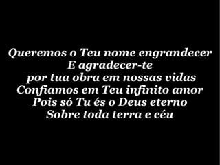 Queremos o Teu nome engrandecer E agradecer-te por tua obra em nossas vidas Confiamos em Teu infinito amor Pois só Tu és o Deus eterno Sobre toda terra e céu 
