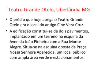Teatro Grande Otelo, Uberlândia MG
• O prédio que hoje abriga o Teatro Grande
Otelo era o local do antigo Cine Vera Cruz.
• A edificação constitui-se de dois pavimentos,
implantado em um terreno na esquina da
Avenida João Pinheiro com a Rua Monte
Alegre. Situa-se na esquina oposta da Praça
Nossa Senhora Aparecida, um local público
com ampla área verde e estacionamentos.
 