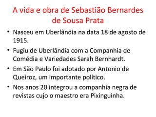 A vida e obra de Sebastião Bernardes
de Sousa Prata
• Nasceu em Uberlândia na data 18 de agosto de
1915.
• Fugiu de Uberlândia com a Companhia de
Comédia e Variedades Sarah Bernhardt.
• Em São Paulo foi adotado por Antonio de
Queiroz, um importante político.
• Nos anos 20 integrou a companhia negra de
revistas cujo o maestro era Pixinguinha.
 