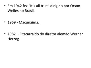 • Em 1942 fez “It’s all true” dirigido por Orson
Welles no Brasil.
• 1969 - Macunaíma.
• 1982 – Fitzcarraldo do diretor alemão Werner
Herzog.
 