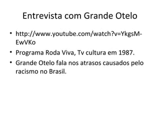 Entrevista com Grande Otelo
• http://www.youtube.com/watch?v=YkgsM-
EwVKo
• Programa Roda Viva, Tv cultura em 1987.
• Grande Otelo fala nos atrasos causados pelo
racismo no Brasil.
 