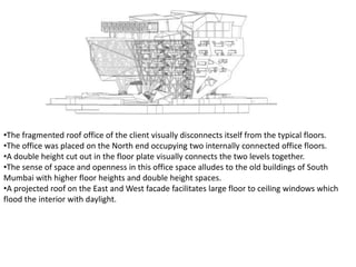 •The fragmented roof office of the client visually disconnects itself from the typical floors.
•The office was placed on the North end occupying two internally connected office floors.
•A double height cut out in the floor plate visually connects the two levels together.
•The sense of space and openness in this office space alludes to the old buildings of South
Mumbai with higher floor heights and double height spaces.
•A projected roof on the East and West facade facilitates large floor to ceiling windows which
flood the interior with daylight.
 