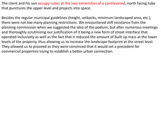 The client and his son occupy suites at the two extremities of a cantilevered, north facing tube
that punctures the upper level and projects into space.

Besides the regular municipal guidelines (height, setbacks, minimum landscaped area, etc.),
there were not too many planning restrictions. We encountered stiff resistance from the
planning commission when we suggested the idea of the podium, but after numerous meetings
and thoroughly scrutinizing our justification of it being a new form of street interface that
operated inclusively as well as the fact that it reduced the amount of built up mass at the lower
levels of the property, thus allowing us to increase the landscape footprint at the street level.
They allowed us to proceed as they were convinced that it would set a precedent for
commercial properties trying to establish a better urban connection.
 