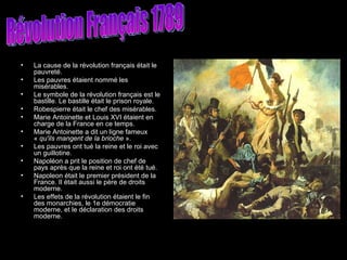 La cause de la révolution français était le pauvreté. Les pauvres étaient nommé les misérables. Le symbole de la révolution français est le bastille. Le bastille était le prison royale.  Robespierre était le chef des misérables. Marie Antoinette et Louis XVI étaient en charge de la France en ce temps.  Marie Antoinette a dit un ligne fameux «  qu'ils mangent de la brioche  ». Les pauvres ont tué la reine et le roi avec un guillotine. Napoléon a prit le position de chef de pays après que la reine et roi ont été tué.  Napoleon était le premier président de la France. Il était aussi le père de droits moderne.  Les effets de la révolution étaient le fin des monarchies, le 1e démocratie moderne, et le déclaration des droits moderne.  Révolution Français 1789 