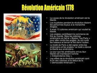 La cause de le révolution américain est la liberté.  Les loyalistes pendant le révolution étaient les personnes loyaux à la monarchie Anglais.  Il avait 13 colonies américain qui voulait la liberté.  Les anglais contrôlaient le commerce de thé au monde. Mais les colonies américains on fait le « Boston Tea Party » pour aller contre les anglais. Ils ont ruiné les bateaux et lancer le thé dans l’océan.  Le traité de Paris a été signer entre les américains et les anglais. Le traité a donné la liberté aux américains.  Le jour que les américains ont eu leur liberté est maintenant nomme « Independance Day ».  Les effets de la révolution américain sont le fin des colonies et le début de le « Démocratie Américain ».  Révolution Américain 1778 
