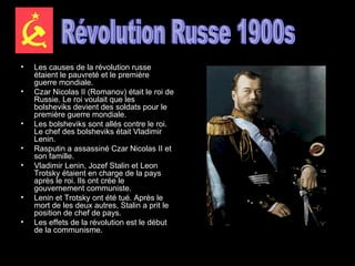 Les causes de la révolution russe étaient le pauvreté et le première guerre mondiale.  Czar Nicolas II (Romanov) était le roi de Russie. Le roi voulait que les bolsheviks devient des soldats pour le première guerre mondiale.  Les bolsheviks sont allés contre le roi. Le chef des bolsheviks était Vladimir Lenin.  Rasputin a assassiné Czar Nicolas II et son famille.  Vladimir Lenin, Jozef Stalin et Leon Trotsky étaient en charge de la pays après le roi. Ils ont crée le gouvernement communiste.  Lenin et Trotsky ont été tué. Après le mort de les deux autres, Stalin a prit le position de chef de pays.  Les effets de la révolution est le début de la communisme.   Révolution Russe 1900s 