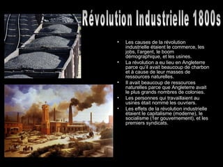 Les causes de la révolution industrielle étaient le commerce, les jobs, l’argent, le boom démographique, et les usines.  La révolution a eu lieu en Angleterre parce qu’il avait beaucoup de charbon et à cause de leur masses de ressources naturelles.  Il avait beaucoup de ressources naturelles parce que Angleterre avait le plus grands nombres de colonies.  Les personnes qui travaillaient au usines était nommé les ouvriers. Les effets de la révolution industrielle étaient le capitalisme (moderne), le socialisme (1er gouvernement), et les premiers syndicats.  Révolution Industrielle 1800s 