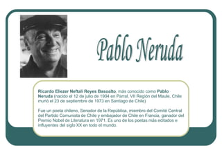 Ricardo Eliezer Neftalí Reyes Basoalto , más conocido como  Pablo Neruda  (nacido el 12 de julio de 1904 en Parral, VII Región del Maule, Chile murió el 23 de septiembre de 1973 en Santiago de Chile)  Fue un poeta chileno, Senador de la República, miembro del Comité Central del Partido Comunista de Chile y embajador de Chile en Francia, ganador del Premio Nobel de Literatura en 1971. Es uno de los poetas más editados e influyentes del siglo XX en todo el mundo.  Pablo Neruda 