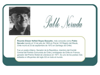 Ricardo Eliezer Neftalí Reyes Basoalto, más conocido como Pablo
Neruda (nacido el 12 de julio de 1904 en Parral, VII Región del Maule,
Chile murió el 23 de septiembre de 1973 en Santiago de Chile)
Fue un poeta chileno, Senador de la República, miembro del Comité
Central del Partido Comunista de Chile y embajador de Chile en Francia,
ganador del Premio Nobel de Literatura en 1971. Es uno de los poetas más
editados e influyentes del siglo XX en todo el mundo.

 