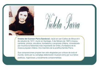 Violeta del Carmen Parra Sandoval. nació en san Carlos de Itihue el 4
de octubre de 1917, murió en Santiago, 5 de febrero de 1967) música,
cantante, pintora, escultora, bordadora y ceramista chilena, considerada
por muchos la folclorista más importante de Chile y fundadora de la
música popular chilena. Era miembro de la prolífica familia Parra.
Sus composiciones propias han sido elogiadas por críticos de todo el
mundo, tanto por su compleja elaboración musical como por sus letras
poéticas, ingeniosas y socialmente comprometidas.

 