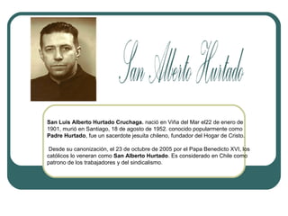 San Luis Alberto Hurtado Cruchaga. nació en Viña del Mar el22 de enero de
1901, murió en Santiago, 18 de agosto de 1952. conocido popularmente como
Padre Hurtado, fue un sacerdote jesuita chileno, fundador del Hogar de Cristo.
Desde su canonización, el 23 de octubre de 2005 por el Papa Benedicto XVI, los
católicos lo veneran como San Alberto Hurtado. Es considerado en Chile como
patrono de los trabajadores y del sindicalismo.

 