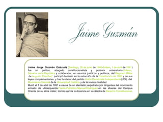 Jaime Jorge Guzmán Errázuriz (Santiago, 28 de junio de 1946-Ibídem, 1 de abril de 1991)
fue
un
político,
abogado
constitucionalista
y
profesor
universitario chileno.
Senador de la República y colaborador, en asuntos jurídicos y políticos, del Régimen Militar
de Augusto Pinochet,1 participó también en la redacción de la Constitución de 1980 y de sus
leyes complementarias, y fue fundador del partido Unión Demócrata Independiente(UDI), del
Movimiento Gremial de la Universidad Católica y de la revista Realidad.
Murió el 1 de abril de 1991 a causa de un atentado perpetrado por dirigentes del movimiento
armado de ultraizquierda Frente Patriótico Manuel Rodríguez en las afueras del Campus
Oriente de su alma máter, donde ejercía la docencia en la cátedra de Derecho Constitucional.
2

 