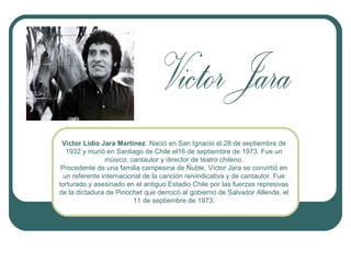 Víctor Lidio Jara Martínez. Nació en San Ignacio el 28 de septiembre de
1932 y murió en Santiago de Chile el16 de septiembre de 1973. Fue un
músico, cantautor y director de teatro chileno.
Procedente de una familia campesina de Ñuble, Víctor Jara se convirtió en
un referente internacional de la canción reivindicativa y de cantautor. Fue
torturado y asesinado en el antiguo Estadio Chile por las fuerzas represivas
de la dictadura de Pinochet que derrocó al gobierno de Salvador Allende, el
11 de septiembre de 1973.

 