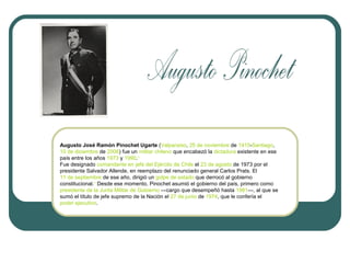 Augusto José Ramón Pinochet Ugarte (Valparaíso, 25 de noviembre de 1915-Santiago,
10 de diciembre de 2006) fue un militar chileno que encabezó la dictadura existente en ese
país entre los años 1973 y 1990.1
Fue designado comandante en jefe del Ejército de Chile el 23 de agosto de 1973 por el
presidente Salvador Allende, en reemplazo del renunciado general Carlos Prats. El
11 de septiembre de ese año, dirigió un golpe de estado que derrocó al gobierno
constitucional.1 Desde ese momento, Pinochet asumió el gobierno del país, primero como
presidente de la Junta Militar de Gobierno —cargo que desempeñó hasta 1981—, al que se
sumó el título de jefe supremo de la Nación el 27 de junio de 1974, que le confería el
poder ejecutivo.

 