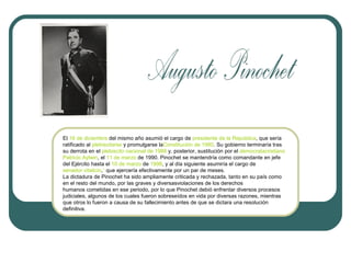 El 16 de diciembre del mismo año asumió el cargo de presidente de la República, que sería
ratificado al plebiscitarse y promulgarse laConstitución de 1980. Su gobierno terminaría tras
su derrota en el plebiscito nacional de 1988 y, posterior, sustitución por el democratacristiano
Patricio Aylwin, el 11 de marzo de 1990. Pinochet se mantendría como comandante en jefe
del Ejército hasta el 10 de marzo de 1998, y al día siguiente asumiría el cargo de
senador vitalicio,1 que ejercería efectivamente por un par de meses.
La dictadura de Pinochet ha sido ampliamente criticada y rechazada, tanto en su país como
en el resto del mundo, por las graves y diversasviolaciones de los derechos
humanos cometidas en ese periodo, por lo que Pinochet debió enfrentar diversos procesos
judiciales, algunos de los cuales fueron sobreseídos en vida por diversas razones, mientras
que otros lo fueron a causa de su fallecimiento antes de que se dictara una resolución
definitiva.

 
