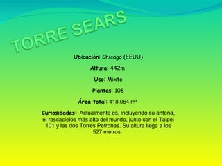 Ubicación : Chicago (EEUU) Altura : 442m  Uso : Mixto Plantas : 108 Área total :  418,064 m²  Curiosidades:  Actualmente es, incluyendo su antena, el rascacielos más alto del mundo, junto con el Taipei 101 y las dos Torres Petronas. Su altura llega a los 527 metros.  