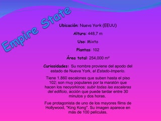 Ubicación : Nueva York (EEUU) Altura :  448,7 m Uso : Mixto Plantas :  102 Área total :  254,000 m² Curiosidades:  Su nombre proviene del apodo del estado de Nueva York,  el Estado-Imperio . Tiene 1.860 escalones que suben hasta el piso 102; son muy populares por la maratón que hacen los neoyorkinos:  subir todas las escaleras del edificio , acción que puede tardar entre 30 minutos y dos horas.  Fue protagonista de uno de los mayores films de Hollywood, "King Kong". Su imagen aparece en más de 100 películas. 