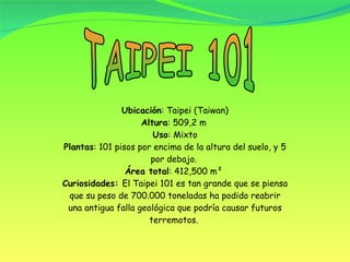 TAIPEI 101 Ubicación : Taipei (Taiwan) Altura : 509,2 m  Uso : Mixto Plantas : 101 pisos por encima de la altura del suelo, y 5 por debajo.  Área total : 412,500 m²  Curiosidades:  El Taipei 101 es tan grande que se piensa que su peso de 700.000 toneladas ha podido reabrir una antigua falla geológica que podría causar futuros terremotos.  