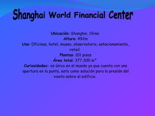 Shanghai World Financial Center Ubicación : Shanghai, China  Altura : 492m Uso : Oficinas, hotel, museo, observatorio, estacionamiento, retail.  Plantas : 101 pisos Área total : 377,300 m²  Curiosidades:  es único en el mundo ya que cuenta con una apertura en la punta, esto como solución para la presión del viento sobre el edificio.  