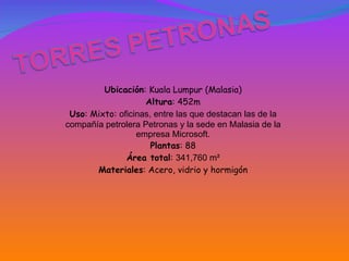 Ubicación : Kuala Lumpur (Malasia) Altura : 452m Uso : Mixto:  oficinas, entre las que destacan las de la compañía petrolera Petronas y la sede en Malasia de la empresa Microsoft. Plantas : 88 Área total :  341,760 m² Materiales : Acero, vidrio y hormigón 