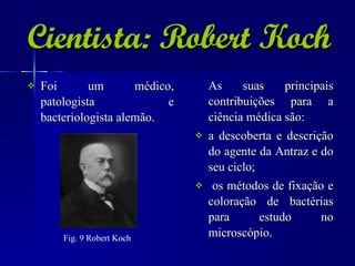Cientista: Robert Koch Foi um médico, patologista e bacteriologista alemão. As suas principais contribuições para a ciência médica são: a descoberta e descrição do agente da Antraz e do seu ciclo; os métodos de fixação e coloração de bactérias para estudo no microscópio. Fig. 9 Robert Koch   