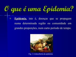 O que é uma Epidemia? Epidemia ,  isto é, doenças que se propagam numa determinada região ou comunidade em grandes proporções, num curto período de tempo. Fig. 1 A descoberta da epidemia   