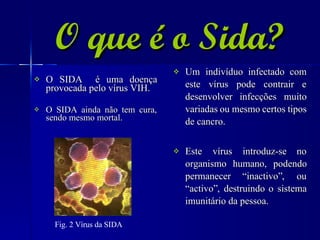 O que é o Sida? O SIDA  é uma doença provocada pelo vírus VIH. O SIDA ainda não tem cura, sendo mesmo mortal.  Um indivíduo infectado com este vírus pode contrair e desenvolver infecções muito variadas ou mesmo certos tipos de cancro. Este vírus introduz-se no organismo humano, podendo permanecer “inactivo”, ou “activo”, destruindo o sistema imunitário da pessoa.  Fig. 2 Vírus da SIDA   