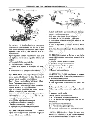 Vestibulando Web Page – www.vestibulandoweb.com.br
06) (UFMG/2002) Observe estes vegetais:
Os vegetais I e II são abundantes em regiões chu-
vosas ou que se caracterizam por alto teor de umi-
dade, como as matas. Em ambientes secos, porém,
a presença de I torna-se rara, enquanto a de II é
mais freqüente.
A presença de II também em ambientes secos pode
ser explicada por todos os seguintes fatores, EX-
CETO:
a) Presença de folhas com cutículas.
b) Presença de raízes verdadeiras.
c) Existência de sistema de transporte de água e
seiva.
d) Independência da água para a fecundação.
07) (UFVJM/2007) Num parque florestal, um gru-
po de alunos identificou três tipos diferentes de
plantas, com as seguintes características:
Tipo I - Corpo constituído de raiz, caule, folhas e
frutos. Presença de vasos condutores.
Tipo II - Corpo constituído de rizóide, caulículos e
filóides. Ausência de vasos condutores.
Tipo III - Corpo constituído de rizoma, folhas e
báculos. Presença de vasos condutores.
De acordo com a descrição fornecida pelos alunos,
é CORRETO concluir que as plantas identificadas
são, respectivamente, espécimes de
a) pteridófita, briófita e gimnosperma.
b) angiosperma, briófita e pteridófita.
c) briófita, angiosperma e pteridófita.
d) angiosperma, pteridófita e gimnosperma.
08) (UFRGS/2005) Os números I, I I , I I I e IV da
figura abaixo representam diferentes etapas do
ciclo de vida de uma pteridófita.
Assinale a alternativa que apresenta uma afirmação
correta a respeito dessas etapas.
a) Na etapa I, ocorre uma divisão redutora.
b) Na etapa II , está representado o gametófito.
c) Na etapa III , ocorre a meiose com formação dos
esporos diplóides.
d) Entre as etapas III e IV, ocorre a dispersão das se-
mentes.
e) Na etapa IV, ocorre a formação de uma planta ha-
plóide.
09) (UFC/2004) Assinale a alternativa que inclui
apenas os organismos autotróficos possuidores de
plastídios.
a) Musgos, cianobactérias e clorófitas.
b) Hepáticas, musgos e samambaias.
c) Fungos, cianobactérias e hepáticas.
d) Liquens, bactérias e samambaias.
e) Musgos, bactérias e fungos.
10) (UNESP-JULHO/2008) Analisando os proces-
sos sexuados e ciclos de vida das plantas, conside-
re as informações seguintes.
I. Fase gametofítica muito desenvolvida.
II. Fase esporofítica independente da planta ha-
plóide.
III. Fase gametofítica muito reduzida.
IV. Fase esporofítica cresce sobre a planta haplói-
de.
V. Sementes não abrigadas.
Pode-se afirmar corretamente que
a) I e II ocorrem nas briófitas e pteridófitas.
b) III e V ocorrem nas angiospermas, mas não nas
pteridófitas.
c) IV ocorre apenas nas briófitas.
d) I e V ocorrem nas gimnospermas.
e) II ocorre nas briófitas, mas não nas angiospermas.
11) (PISM- UFJF/2005) A evolução das fases espo-
rofítica (E) e gametofítica (G) em diferentes grupos
de plantas está representada na figura ao lado.
I
IIw
w
w.vestibulandow
eb.com
.br
 