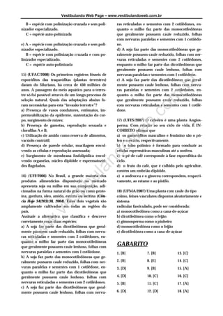 Vestibulando Web Page – www.vestibulandoweb.com.br
B = espécie com polinização cruzada e sem poli-
nizador especializado.
C = espécie auto-polinizada
e) A = espécie com polinização cruzada e sem poli-
nizador especializado.
B = espécie com polinização cruzada e com po-
linizador especializado.
C = espécie auto-polinizada
15) (UFAC/2008) Os primeiros registros fósseis de
esporófitos das traqueófitas (plantas terrestres)
datam do Siluriano, há cerca de 430 milhões de
anos. A passagem do meio aquático para o terres-
tre só foi possível através de um longo processo de
seleção natural. Quais das adaptações abaixo fo-
ram necessárias para esta “invasão terrestre”?
a) Presença de vasos condutores, estômatos, im-
permeabilização da epiderme, sustentação do cor-
po, surgimento de raízes;
b) Presença de gametas, reprodução sexuada e
clorofilas A e B;
c) Utilização de amido como reserva de alimentos,
vacúolo contrátil;
d) Presença de parede celular, mucilagem envol-
vendo as células e reprodução assexuada;
e) Surgimento de membrana fosfolipídica envol-
vendo organelas, núcleo diplóide e espermatozói-
des flagelados.
16) (UFF/2006) No Brasil, a grande maioria dos
produtos alimentícios disponíveis no mercado
apresenta soja ou milho em sua composição, adi-
cionados na forma natural do grão ou como prote-
ína, gordura, óleo, amido, extrato ou lecitina (Ciên-
cia Hoje 34(203):38, 2004). Estes dois vegetais são
amplamente cultivados em todas as regiões do
país.
Assinale a alternativa que classifica e descreve
corretamente essas duas espécies:
a) A soja faz parte das dicotiledôneas que geral-
mente possuem caule reduzido, folhas com nervu-
ras reticuladas e sementes com 2 cotilédones, en-
quanto o milho faz parte das monocotiledôneas
que geralmente possuem caule lenhoso, folhas com
nervuras paralelas e sementes com 1 cotilédone.
b) A soja faz parte das monocotiledôneas que ge-
ralmente possuem caule reduzido, folhas com ner-
vuras paralelas e sementes com 1 cotilédone, en-
quanto o milho faz parte das dicotiledôneas que
geralmente possuem caule lenhoso, folhas com
nervuras reticuladas e sementes com 2 cotilédones.
c) A soja faz parte das dicotiledôneas que geral-
mente possuem caule lenhoso, folhas com nervu-
ras reticuladas e sementes com 2 cotilédones, en-
quanto o milho faz parte das monocotiledôneas
que geralmente possuem caule reduzido, folhas
com nervuras paralelas e sementes com 1 cotilédo-
ne.
d) A soja faz parte das monocotiledôneas que ge-
ralmente possuem caule reduzido, folhas com ner-
vuras reticuladas e sementes com 2 cotilédones,
enquanto o milho faz parte das dicotiledôneas que
geralmente possuem caule lenhoso, folhas com
nervuras paralelas e sementes com 1 cotilédone.
e) A soja faz parte das dicotiledôneas que geral-
mente possuem caule lenhoso, folhas com nervu-
ras paralelas e sementes com 2 cotilédones, en-
quanto o milho faz parte das monocotiledôneas
que geralmente possuem caule reduzido, folhas
com nervuras reticuladas e sementes com 1 cotilé-
done.
17) (UFES/2007) O cafeeiro é uma planta Angios-
perma. Com relação ao seu ciclo de vida, É IN-
CORRETO afirmar que
a) os gametófitos masculino e feminino são o pó-
len e o ovário, respectivamente.
b) o tubo polínico é formado para conduzir as
células espermáticas masculinas até a oosfera.
c) o pé-de-café corresponde à fase esporofítica do
ciclo.
d) o fruto do café, que é colhido pelo agricultor,
contém um embrião diplóide.
e) o androceu e o gineceu correspondem, respecti-
vamente, ao estame e ao pistilo.
18) (UFMA/2007) Uma planta com caule do tipo
colmo, feixes vasculares dispostos aleatoriamente e
sistema
radicular fasciculado, pode ser considerada:
a) monocotiledônea como a cana-de-açúcar
b) dicotiledônea como o feijão
c) gimnosperma como o pinheiro
d) monocotiledônea como o feijão
e) dicotiledônea como a cana-de-açúcar
GABARITO
1. [B]
2. [B]
3. [D]
4. [D]
5. [B]
6. [D]
7. [B]
8. [E]
9. [B]
10. [C]
11. [C]
12. [D]
13. [C]
14. [C]
15. [A]
16. [C]
17. [A]
18. [A]
w
w
w.vestibulandow
eb.com
.br
 