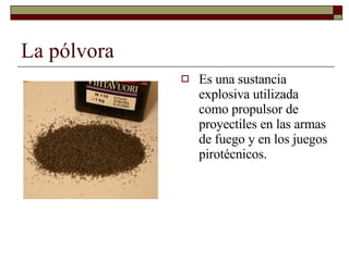 La pólvora Es una sustancia explosiva utilizada como propulsor de proyectiles en las armas de fuego y en los juegos pirotécnicos.  