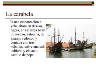 La carabela Es una embarcación a vela, ahora en desuso, ligera, alta y larga hasta 30 metros, estrecha, de aparejo redondo y contaba con tres mástiles, sobre una sola cubierta y elevado castillo de popa. 