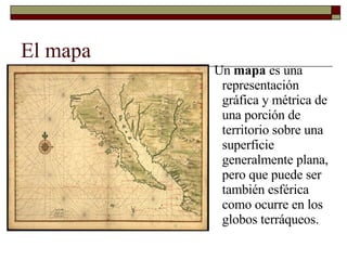 El mapa Un  mapa  es una representación gráfica y métrica de una porción de territorio sobre una superficie generalmente plana, pero que puede ser también esférica como ocurre en los globos terráqueos. 