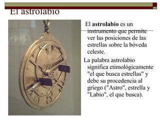 El astrolabio El  astrolabio  es un instrumento que permite ver las posiciones de las estrellas sobre la bóveda celeste. La palabra astrolabio significa etimológicamente "el que busca estrellas" y debe su procedencia al griego ("Astro", estrella y "Labio", el que busca). 