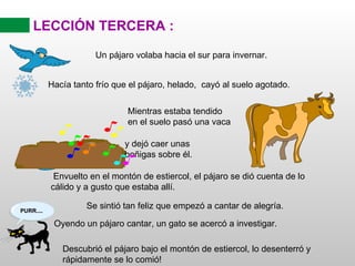 LECCIÓN TERCERA : Un pájaro volaba hacia el sur para invernar. Envuelto en el montón de estiercol, el pájaro se dió cuenta de lo cálido y a gusto que estaba allí. Se sintió tan feliz que empezó a cantar de alegría. Descubrió el pájaro bajo el montón de estiercol, lo desenterró y rápidamente se lo comió! Hacía tanto frío que el pájaro, helado,  cayó al suelo agotado. Mientras estaba tendido en el suelo pasó una vaca y dejó caer unas boñigas sobre él. Oyendo un pájaro cantar, un gato se acercó a investigar. 