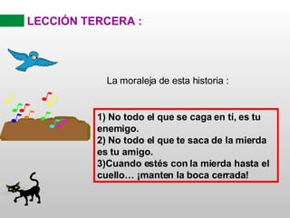 LECCIÓN TERCERA : La moraleja de esta historia : 1) No todo el que se caga en tí, es tu enemigo. 2) No todo el que te saca de la mierda es tu amigo. 3)Cuando estés con la mierda hasta el cuello… ¡manten la boca cerrada! 