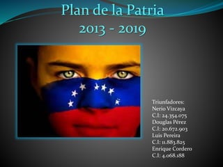 Plan de la Patria
2013 - 2019
Triunfadores:
Nerio Vizcaya
C.I: 24.354.075
Douglas Pérez
C.I: 20.672.903
Luis Pereira
C.I: 11.883.825
Enrique Cordero
C.I: 4.068.188
 
