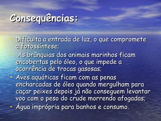 Consequências: Dificulta a entrada de luz, o que compromete a fotossíntese; As brânquias dos animais marinhos ficam encobertas pelo óleo, o que impede a ocorrência de trocas gasosas; Aves aquáticas ficam com as penas encharcadas de óleo quando mergulham para caçar peixes depois já não conseguem levantar voo com o peso do crude morrendo afogadas; Água imprópria para banhos e consumo.  