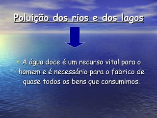 Poluição dos rios e dos lagos A água doce é um recurso vital para o homem e é necessário para o fabrico de quase todos os bens que consumimos. 