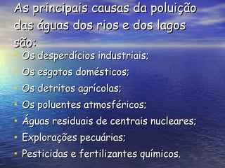As principais causas da poluição das águas dos rios e dos lagos são: Os desperdícios industriais; Os esgotos domésticos; Os detritos agrícolas; Os poluentes atmosféricos; Águas residuais de centrais nucleares;  Explorações pecuárias; Pesticidas e fertilizantes químicos. 