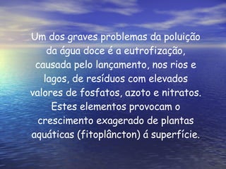 Um dos graves problemas da poluição da água doce é a eutrofização, causada pelo lançamento, nos rios e lagos, de resíduos com elevados valores de fosfatos, azoto e nitratos. Estes elementos provocam o crescimento exagerado de plantas aquáticas (fitoplâncton) á superfície. 
