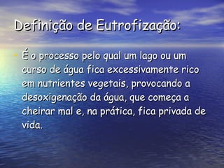 Definição de Eutrofização: É o processo pelo qual um lago ou um curso de água fica excessivamente rico em nutrientes vegetais, provocando a desoxigenação da água, que começa a cheirar mal e, na prática, fica privada de vida. 
