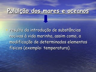 Poluição dos mares e oceanos resulta da introdução de substâncias nocivas à vida marinha, assim como, a modificação de determinados elementos físicos (exemplo: temperatura).  