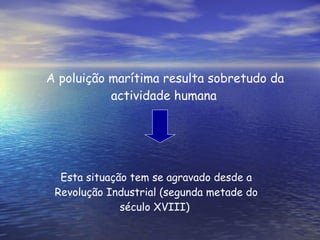 A poluição marítima resulta sobretudo da actividade humana   Esta situação tem se agravado desde a Revolução Industrial (segunda metade do século XVIII)  