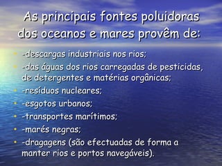 As principais fontes poluidoras dos oceanos e mares provêm de:   -descargas industriais nos rios;  -das águas dos rios carregadas de pesticidas, de detergentes e matérias orgânicas; -resíduos nucleares;  -esgotos urbanos;  -transportes marítimos;  -marés negras;  -dragagens (são efectuadas de forma a manter rios e portos navegáveis). 