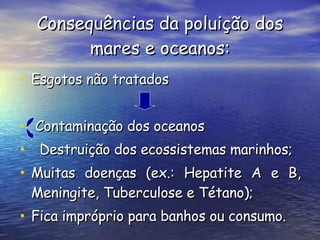 Consequências da poluição dos mares e oceanos: Esgotos não tratados Contaminação dos oceanos Destruição dos ecossistemas marinhos; Muitas doenças (ex.: Hepatite A e B, Meningite, Tuberculose e Tétano);  Fica impróprio para banhos ou consumo. 