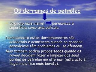Os derrames de petróleo   Impacto mais visível  permanece à superfície como uma película. Normalmente estes derramamentos são acidentais e acontecem quando os grandes petroleiros têm problemas ou  se afundam. Mas também podem propositados quando os navios decidem fazer a limpeza dos seus porões de petróleo em alto mar (este acto é ilegal mais fica mais barato). 