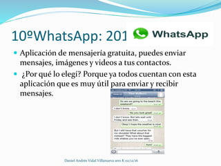 10ºWhatsApp: 2010
 Aplicación de mensajería gratuita, puedes enviar
mensajes, imágenes y videos a tus contactos.
 ¿Por qué lo elegí? Porque ya todos cuentan con esta
aplicación que es muy útil para enviar y recibir
mensajes.
Daniel Andrès Vidal Villanueva 1ero K 02/12/16
 