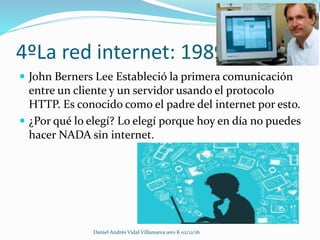 4ºLa red internet: 1989
 John Berners Lee Estableció la primera comunicación
entre un cliente y un servidor usando el protocolo
HTTP. Es conocido como el padre del internet por esto.
 ¿Por qué lo elegí? Lo elegí porque hoy en día no puedes
hacer NADA sin internet.
Daniel Andrès Vidal Villanueva 1ero K 02/12/16
 
